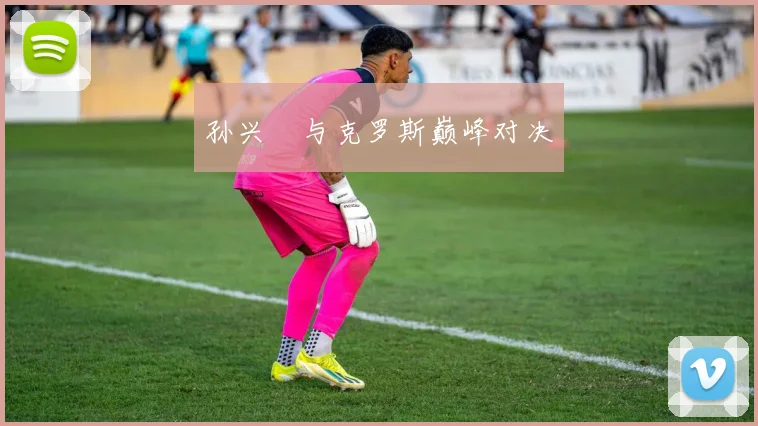 孙兴慜与克罗斯巅峰对决